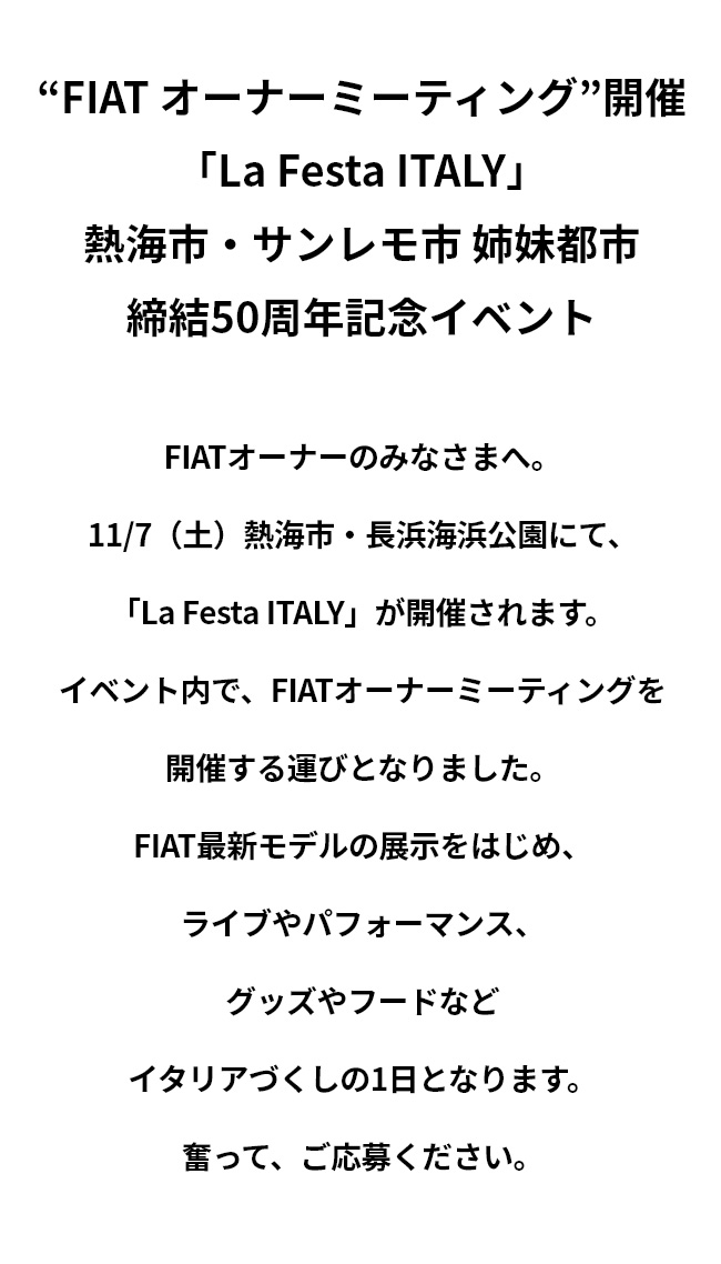 “FIAT オーナーミーティング”開催 「La Festa ITALY」 熱海市・サンレモ市 姉妹都市 締結50周年記念イベント FIATオーナーのみなさまへ。 11/7（土）熱海市・長浜海浜公園にて、「La Festa ITALY」が開催されます。 イベント内で、FIATオーナーミーティングを開催する運びとなりました。 FIAT最新モデルの展示をはじめ、ライブやパフォーマンス、グッズやフードなどイタリアづくしの1日となります。 奮って、ご応募ください。