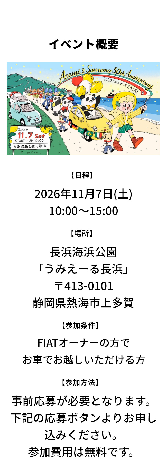 イベント概要 【日程】2026年11月7日(土) 10:00～15:00 【場所】長浜海浜公園 「うみえーる長浜」 〒413-0101 静岡県熱海市上多賀 【参加条件】FIATオーナーの方でお車でお越しいただける方 【参加方法】事前応募が必要となります。下記の応募ボタンよりお申し込みください。参加費用は無料です。